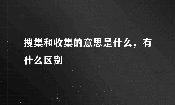 搜集和收集的意思是什么，有什么区别