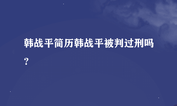 韩战平简历韩战平被判过刑吗？