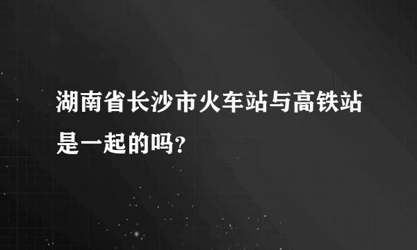 湖南省长沙市火车站与高铁站是一起的吗？