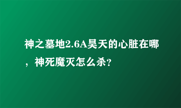 神之墓地2.6A昊天的心脏在哪，神死魔灭怎么杀？