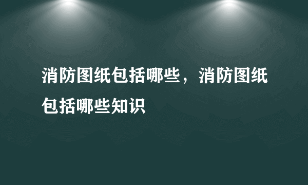 消防图纸包括哪些，消防图纸包括哪些知识