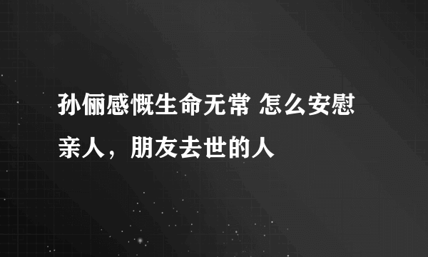 孙俪感慨生命无常 怎么安慰亲人，朋友去世的人