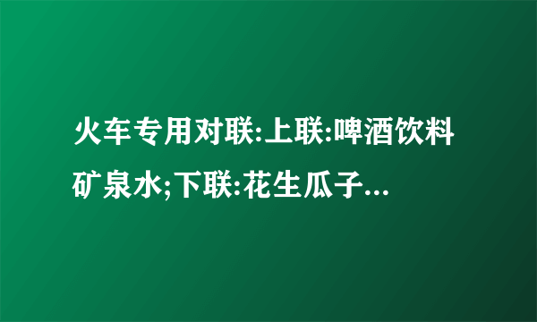 火车专用对联:上联:啤酒饮料矿泉水;下联:花生瓜子...