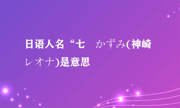 日语人名“七瀬かずみ(神崎レオナ)是意思