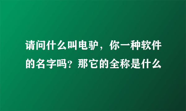 请问什么叫电驴，你一种软件的名字吗？那它的全称是什么