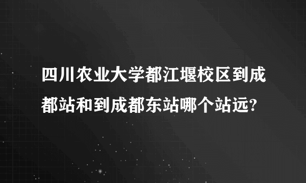 四川农业大学都江堰校区到成都站和到成都东站哪个站远?