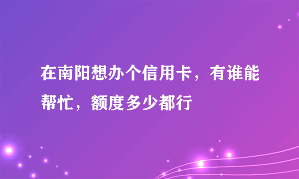 在南阳想办个信用卡，有谁能帮忙，额度多少都行