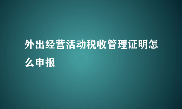 外出经营活动税收管理证明怎么申报