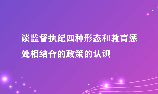 谈监督执纪四种形态和教育惩处相结合的政策的认识