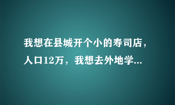 我想在县城开个小的寿司店，人口12万，我想去外地学寿司，现在联系了一家，说是需要学5天，学习费用3