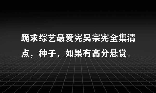 跪求综艺最爱宪吴宗宪全集清点，种子，如果有高分悬赏。