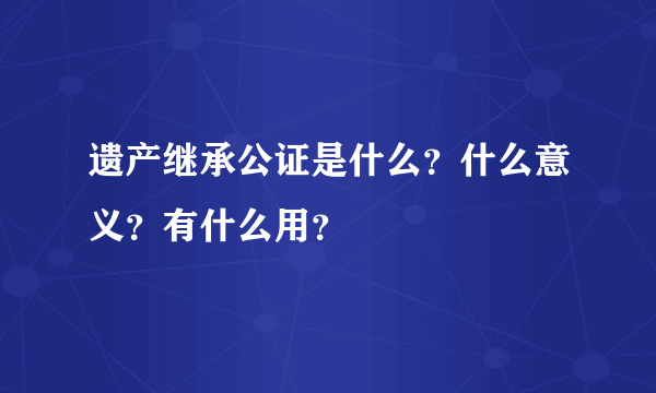 遗产继承公证是什么？什么意义？有什么用？