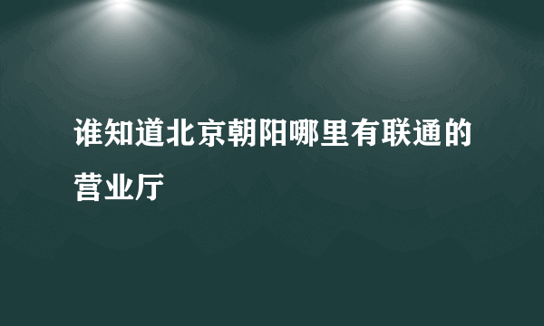 谁知道北京朝阳哪里有联通的营业厅