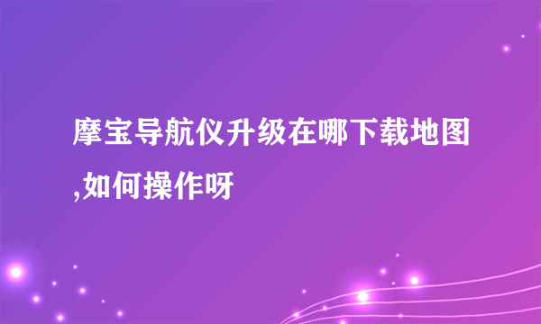 摩宝导航仪升级在哪下载地图,如何操作呀