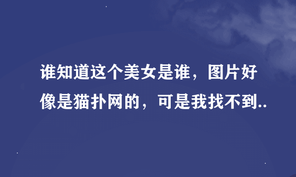 谁知道这个美女是谁，图片好像是猫扑网的，可是我找不到..