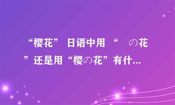 “樱花” 日语中用 “桜の花”还是用“樱の花”有什么区别？