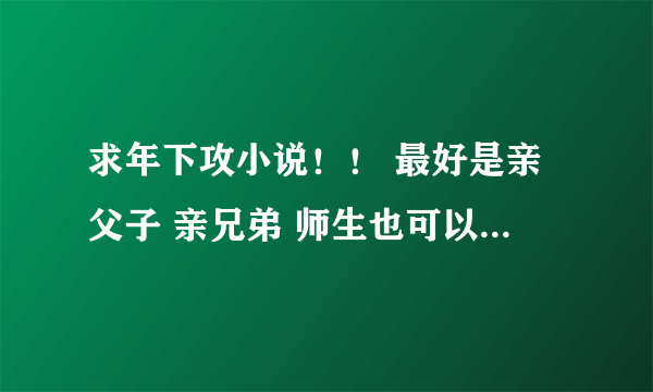 求年下攻小说！！ 最好是亲父子 亲兄弟 师生也可以 跪谢！！！