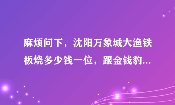 麻烦问下，沈阳万象城大渔铁板烧多少钱一位，跟金钱豹比如何呢？