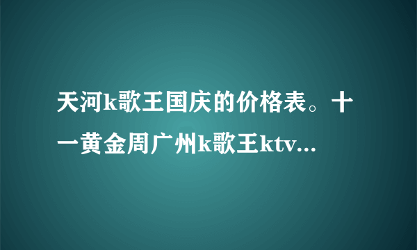 天河k歌王国庆的价格表。十一黄金周广州k歌王ktv会有什么变动。给个咨询电话