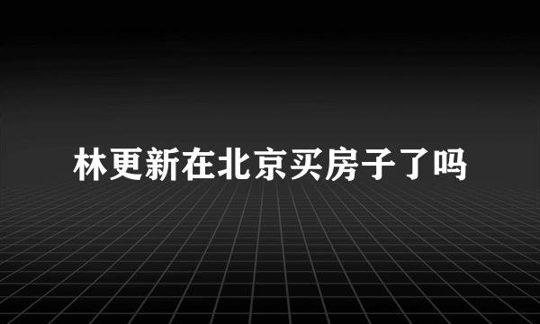 林更新在北京买房子了吗