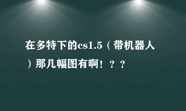 在多特下的cs1.5（带机器人）那几幅图有啊！？？