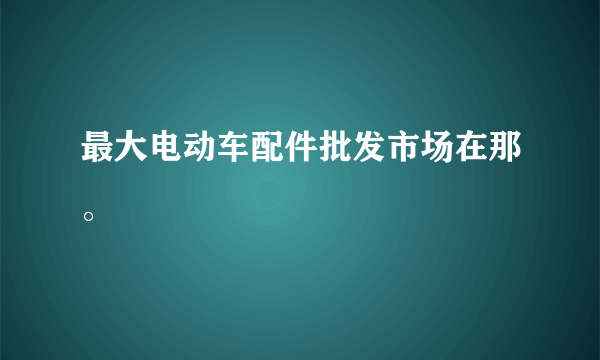 最大电动车配件批发市场在那。