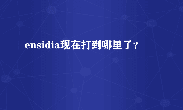 ensidia现在打到哪里了？