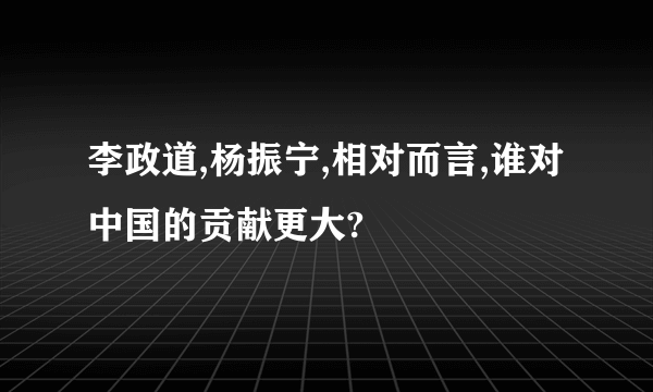 李政道,杨振宁,相对而言,谁对中国的贡献更大?