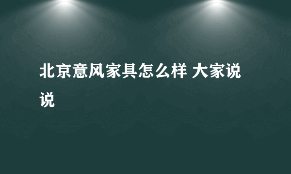 北京意风家具怎么样 大家说说