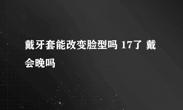 戴牙套能改变脸型吗 17了 戴会晚吗