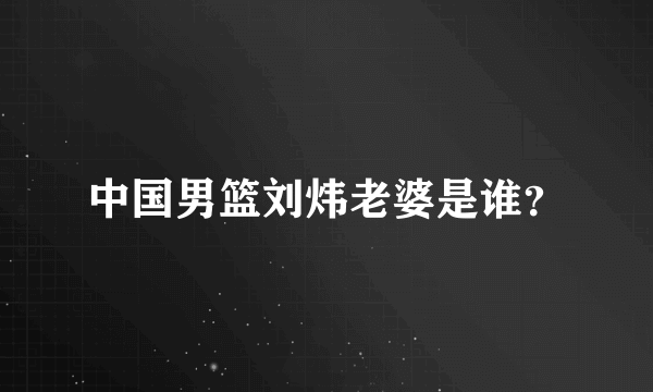 中国男篮刘炜老婆是谁？