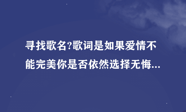 寻找歌名?歌词是如果爱情不能完美你是否依然选择无悔.不论你说要去哪里我相信那是天堂一样的美丽