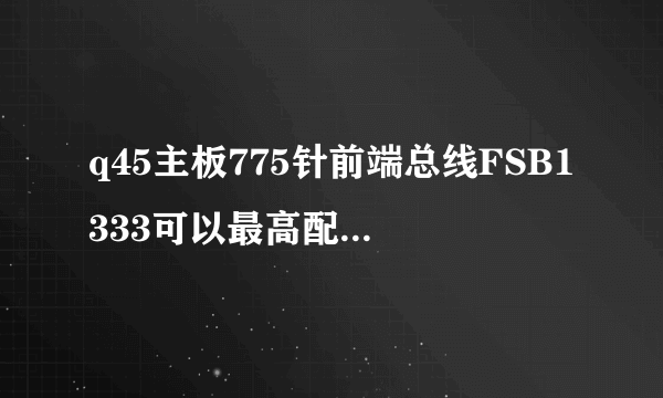 q45主板775针前端总线FSB1333可以最高配什么cpu？