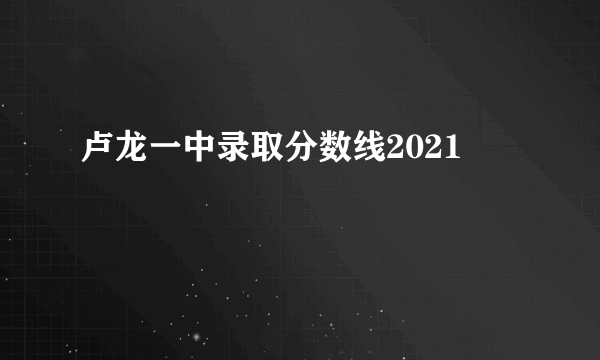 卢龙一中录取分数线2021