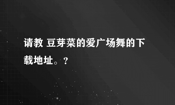 请教 豆芽菜的爱广场舞的下载地址。？