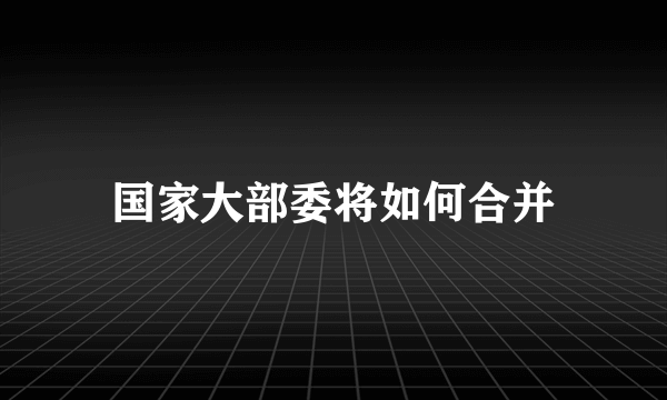 国家大部委将如何合并