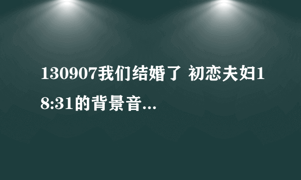 130907我们结婚了 初恋夫妇18:31的背景音乐是什么呀？求告知谢谢