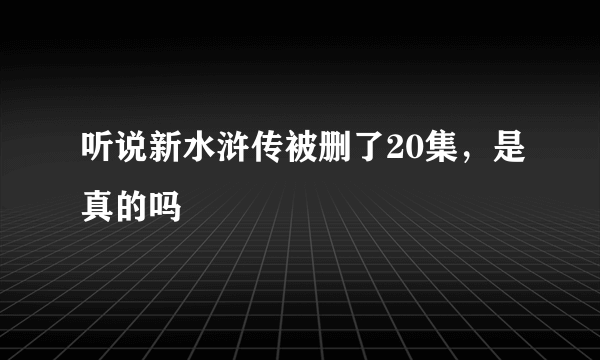 听说新水浒传被删了20集，是真的吗