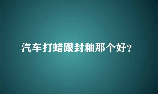 汽车打蜡跟封釉那个好？