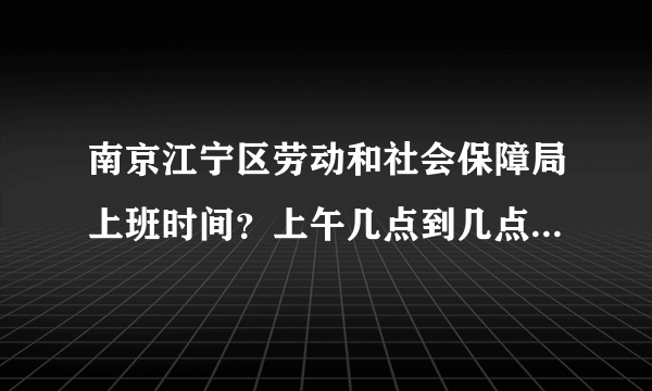 南京江宁区劳动和社会保障局上班时间？上午几点到几点？下午几点到几点？