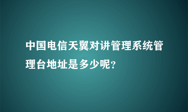 中国电信天翼对讲管理系统管理台地址是多少呢？