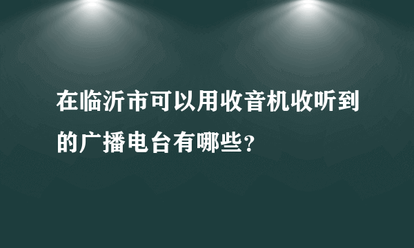 在临沂市可以用收音机收听到的广播电台有哪些？