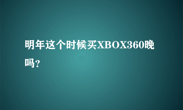 明年这个时候买XBOX360晚吗？