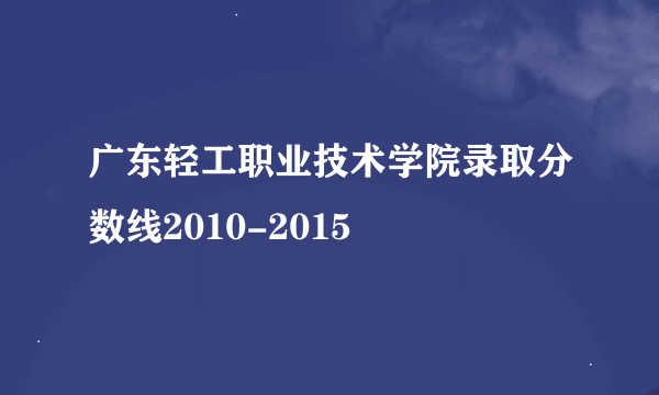 广东轻工职业技术学院录取分数线2010-2015