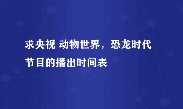 求央视 动物世界，恐龙时代 节目的播出时间表