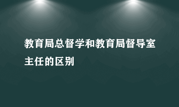 教育局总督学和教育局督导室主任的区别