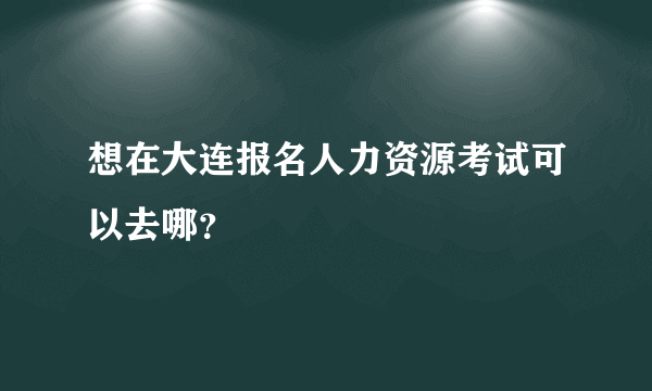 想在大连报名人力资源考试可以去哪？