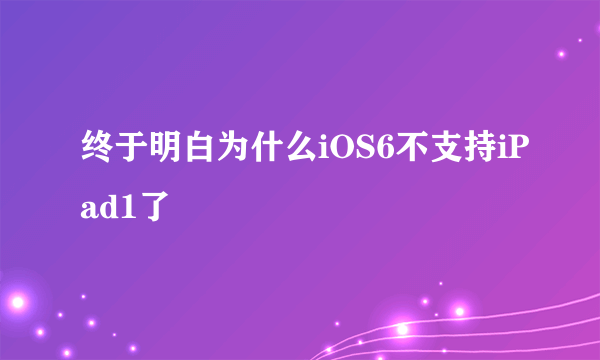 终于明白为什么iOS6不支持iPad1了