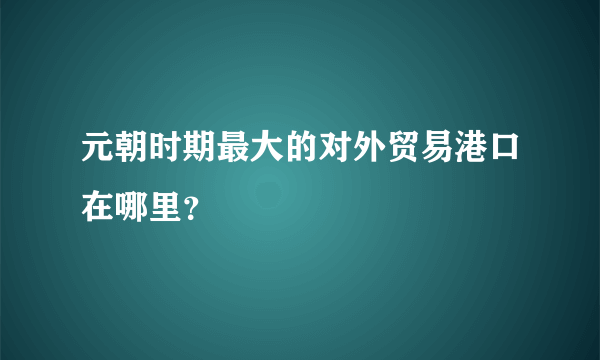 元朝时期最大的对外贸易港口在哪里？