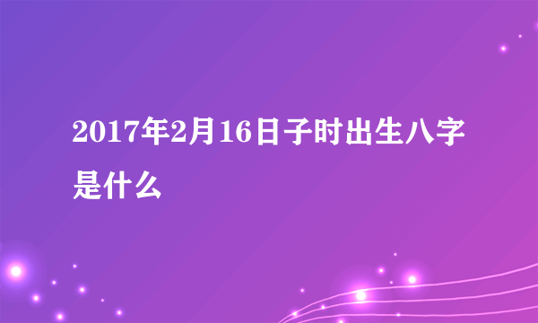 2017年2月16日子时出生八字是什么